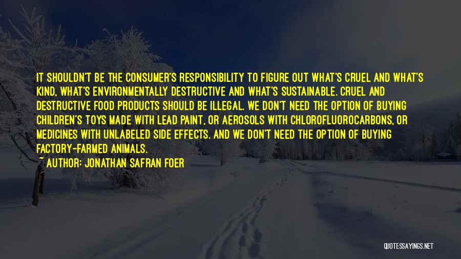 Jonathan Safran Foer Quotes: It Shouldn't Be The Consumer's Responsibility To Figure Out What's Cruel And What's Kind, What's Environmentally Destructive And What's Sustainable.