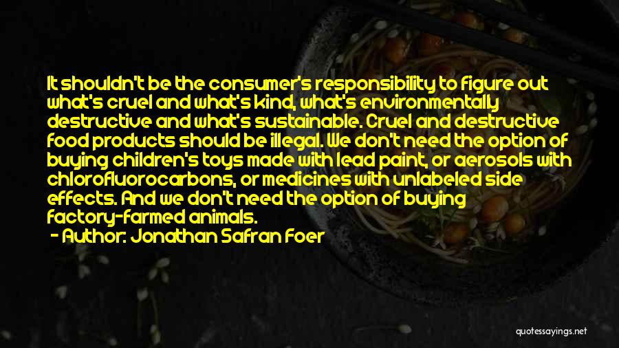 Jonathan Safran Foer Quotes: It Shouldn't Be The Consumer's Responsibility To Figure Out What's Cruel And What's Kind, What's Environmentally Destructive And What's Sustainable.