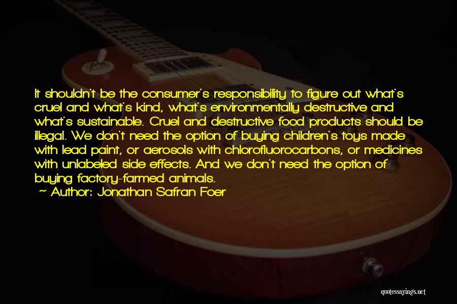 Jonathan Safran Foer Quotes: It Shouldn't Be The Consumer's Responsibility To Figure Out What's Cruel And What's Kind, What's Environmentally Destructive And What's Sustainable.