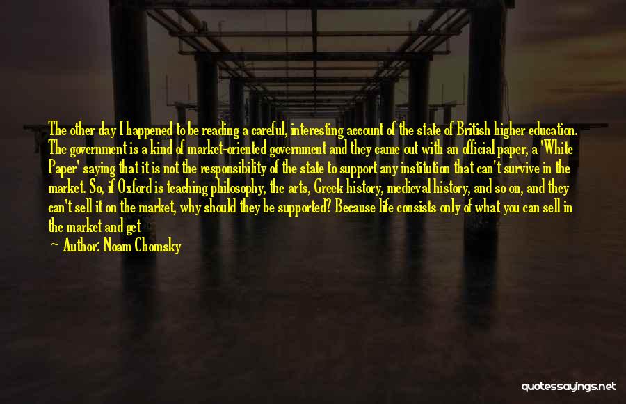 Noam Chomsky Quotes: The Other Day I Happened To Be Reading A Careful, Interesting Account Of The State Of British Higher Education. The