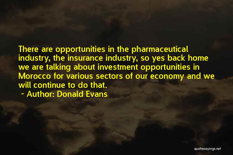 Donald Evans Quotes: There Are Opportunities In The Pharmaceutical Industry, The Insurance Industry, So Yes Back Home We Are Talking About Investment Opportunities