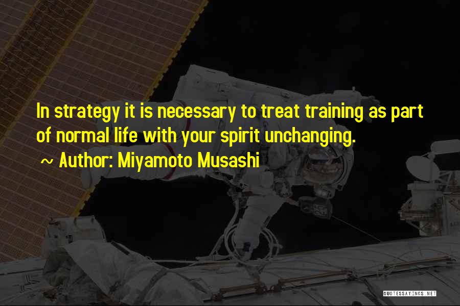 Miyamoto Musashi Quotes: In Strategy It Is Necessary To Treat Training As Part Of Normal Life With Your Spirit Unchanging.
