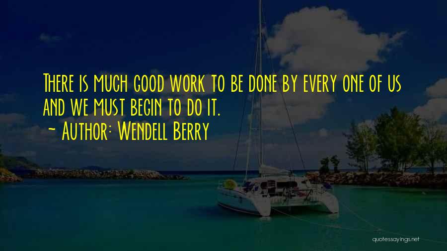 Wendell Berry Quotes: There Is Much Good Work To Be Done By Every One Of Us And We Must Begin To Do It.