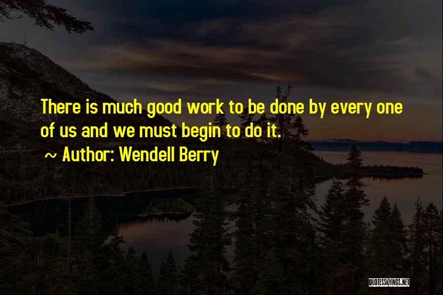 Wendell Berry Quotes: There Is Much Good Work To Be Done By Every One Of Us And We Must Begin To Do It.