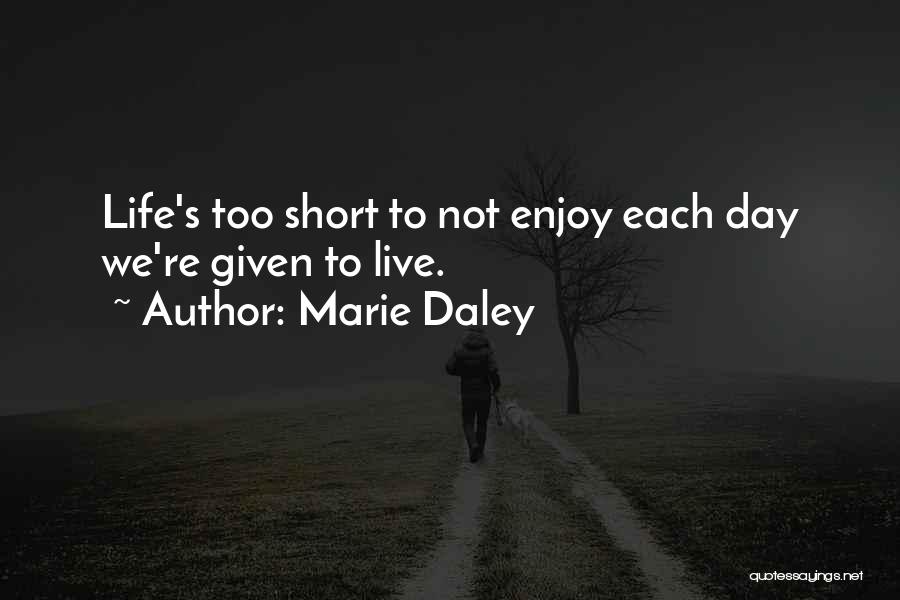 Marie Daley Quotes: Life's Too Short To Not Enjoy Each Day We're Given To Live.