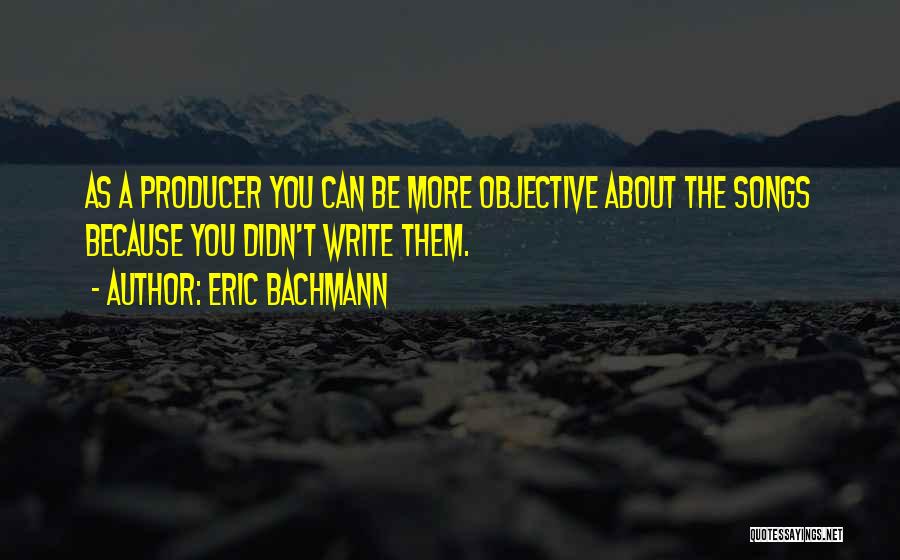 Eric Bachmann Quotes: As A Producer You Can Be More Objective About The Songs Because You Didn't Write Them.