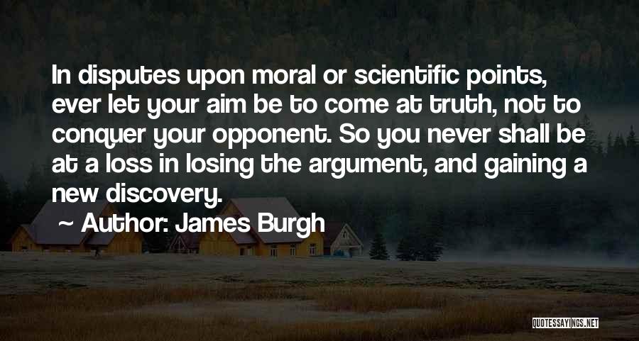 James Burgh Quotes: In Disputes Upon Moral Or Scientific Points, Ever Let Your Aim Be To Come At Truth, Not To Conquer Your