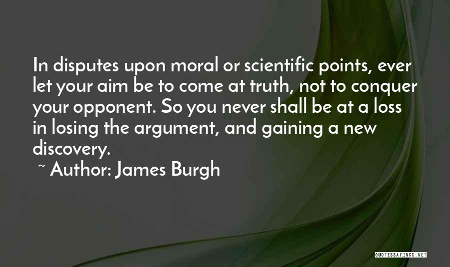 James Burgh Quotes: In Disputes Upon Moral Or Scientific Points, Ever Let Your Aim Be To Come At Truth, Not To Conquer Your