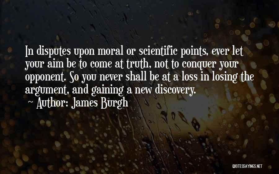James Burgh Quotes: In Disputes Upon Moral Or Scientific Points, Ever Let Your Aim Be To Come At Truth, Not To Conquer Your