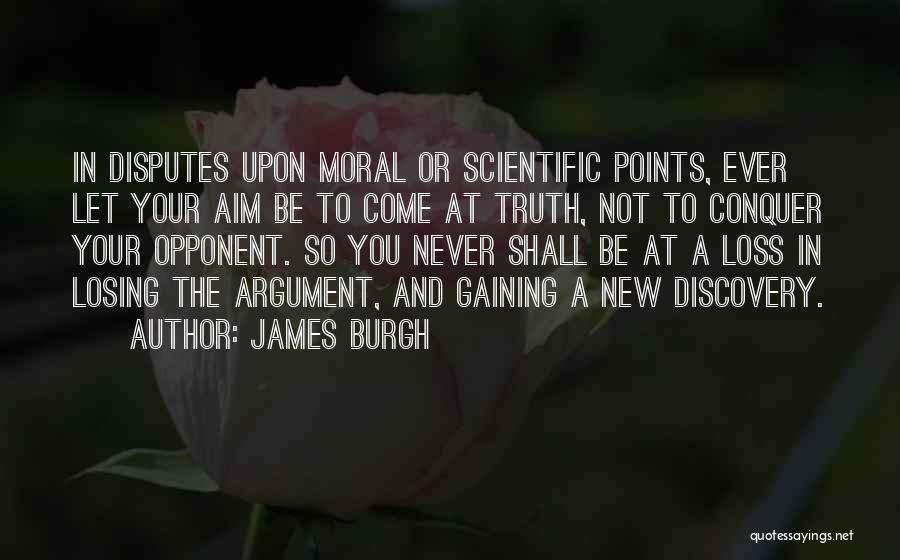 James Burgh Quotes: In Disputes Upon Moral Or Scientific Points, Ever Let Your Aim Be To Come At Truth, Not To Conquer Your