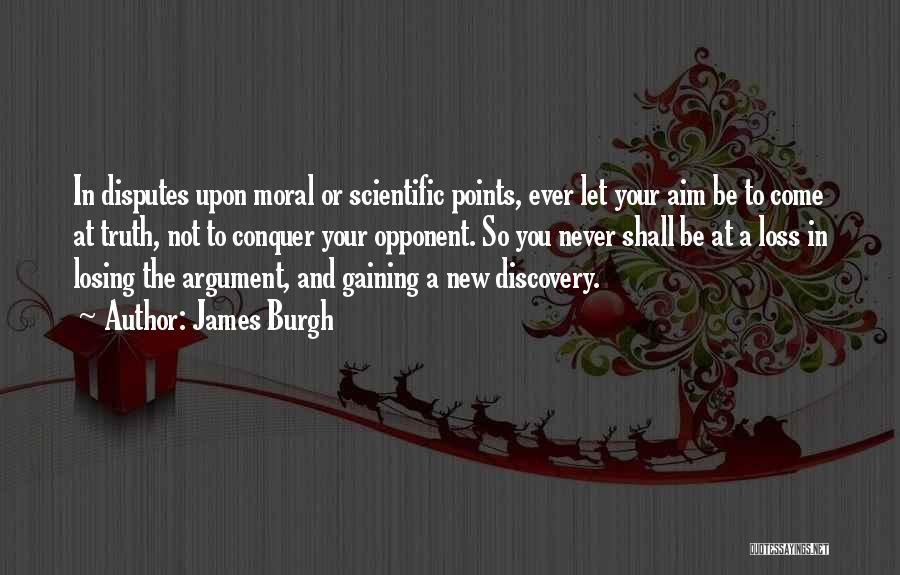 James Burgh Quotes: In Disputes Upon Moral Or Scientific Points, Ever Let Your Aim Be To Come At Truth, Not To Conquer Your