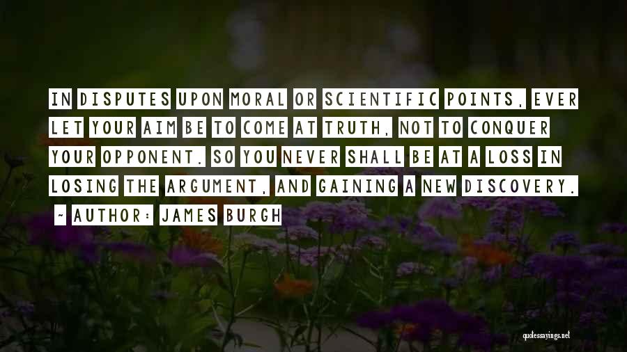 James Burgh Quotes: In Disputes Upon Moral Or Scientific Points, Ever Let Your Aim Be To Come At Truth, Not To Conquer Your