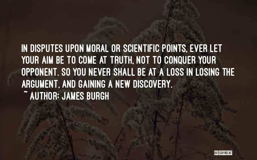 James Burgh Quotes: In Disputes Upon Moral Or Scientific Points, Ever Let Your Aim Be To Come At Truth, Not To Conquer Your