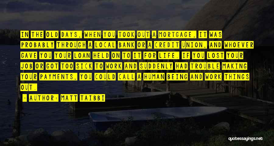Matt Taibbi Quotes: In The Old Days, When You Took Out A Mortgage, It Was Probably Through A Local Bank Or A Credit