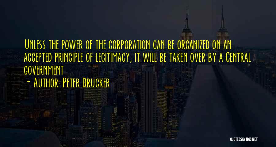 Peter Drucker Quotes: Unless The Power Of The Corporation Can Be Organized On An Accepted Principle Of Legitimacy, It Will Be Taken Over