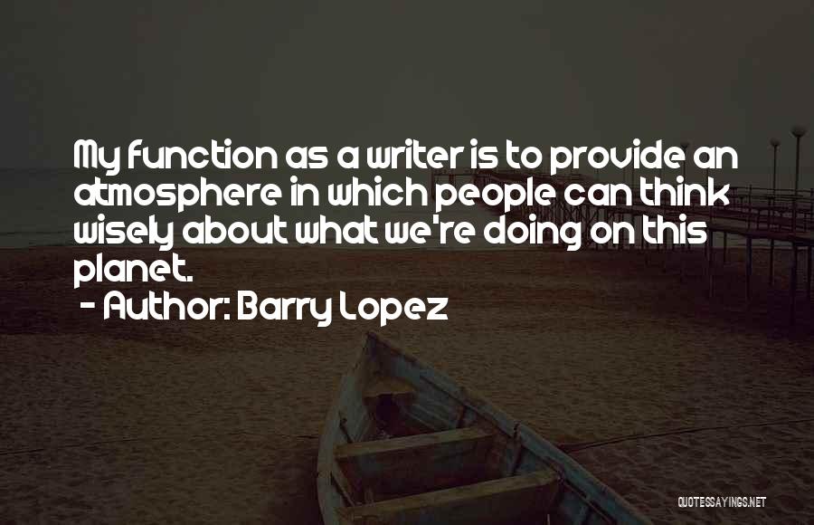 Barry Lopez Quotes: My Function As A Writer Is To Provide An Atmosphere In Which People Can Think Wisely About What We're Doing