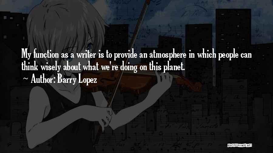 Barry Lopez Quotes: My Function As A Writer Is To Provide An Atmosphere In Which People Can Think Wisely About What We're Doing