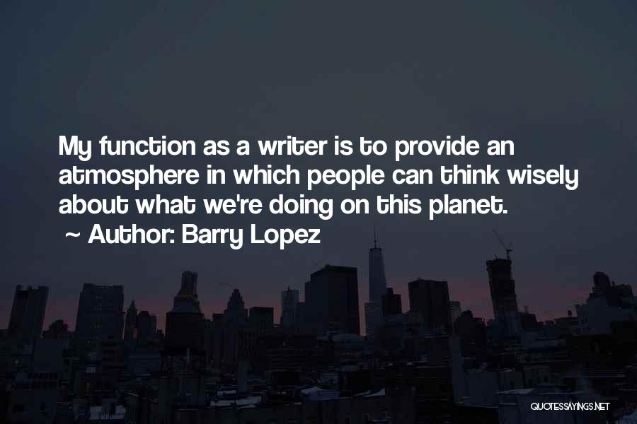 Barry Lopez Quotes: My Function As A Writer Is To Provide An Atmosphere In Which People Can Think Wisely About What We're Doing