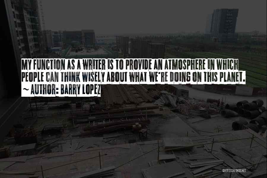 Barry Lopez Quotes: My Function As A Writer Is To Provide An Atmosphere In Which People Can Think Wisely About What We're Doing