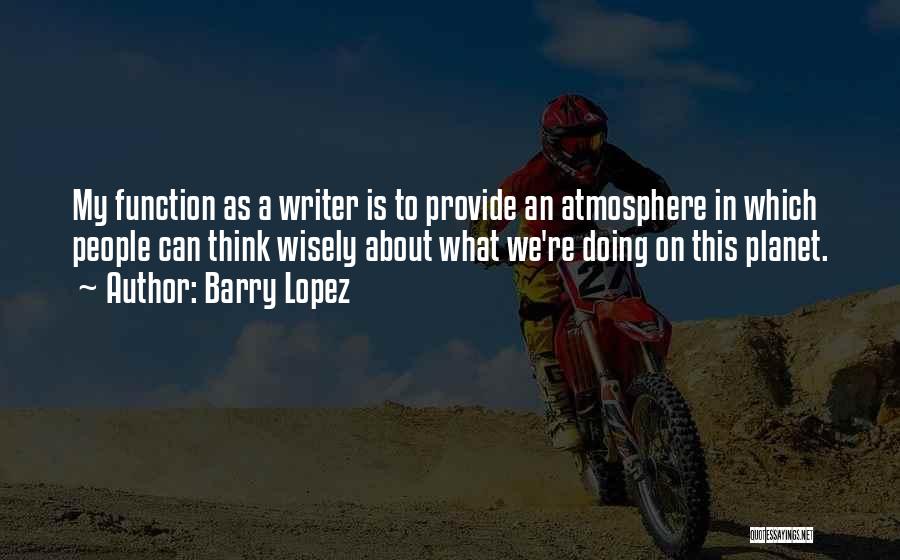 Barry Lopez Quotes: My Function As A Writer Is To Provide An Atmosphere In Which People Can Think Wisely About What We're Doing