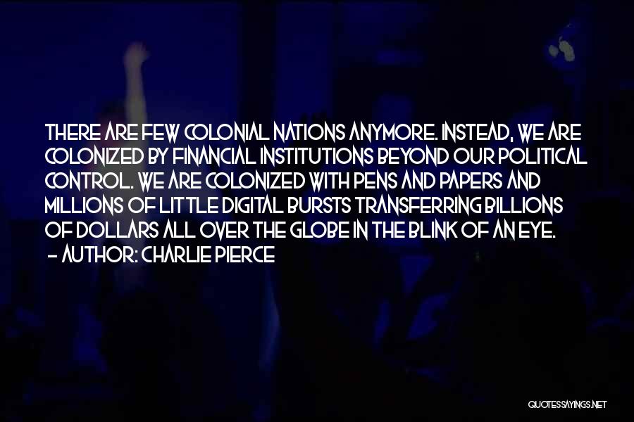 Charlie Pierce Quotes: There Are Few Colonial Nations Anymore. Instead, We Are Colonized By Financial Institutions Beyond Our Political Control. We Are Colonized