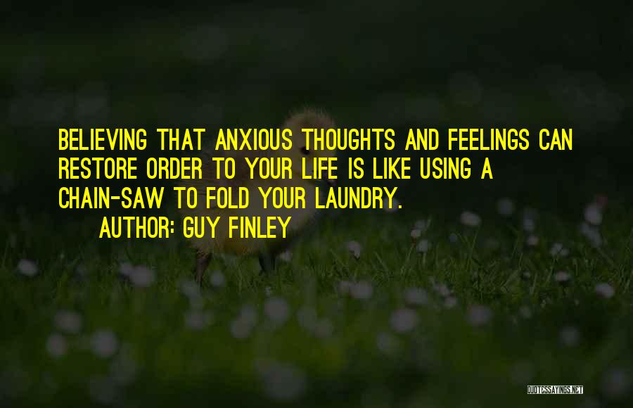 Guy Finley Quotes: Believing That Anxious Thoughts And Feelings Can Restore Order To Your Life Is Like Using A Chain-saw To Fold Your