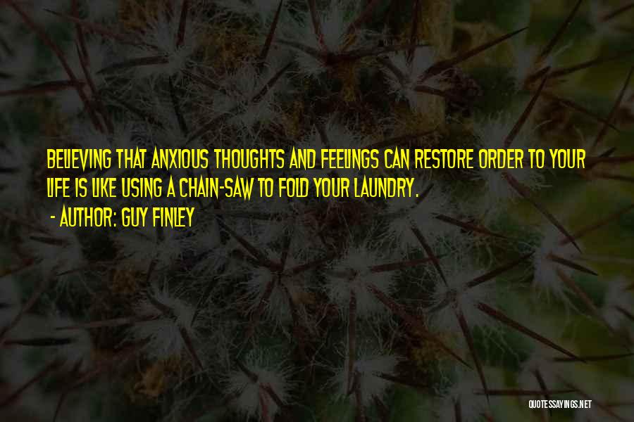 Guy Finley Quotes: Believing That Anxious Thoughts And Feelings Can Restore Order To Your Life Is Like Using A Chain-saw To Fold Your