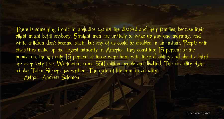 Andrew Solomon Quotes: There Is Something Ironic In Prejudice Against The Disabled And Their Families, Because Their Plight Might Befall Anybody. Straight Men