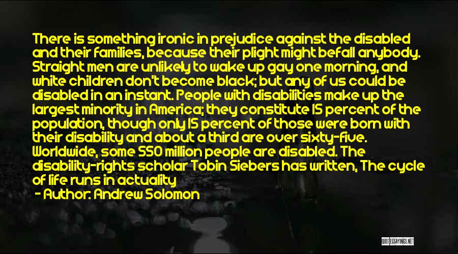 Andrew Solomon Quotes: There Is Something Ironic In Prejudice Against The Disabled And Their Families, Because Their Plight Might Befall Anybody. Straight Men