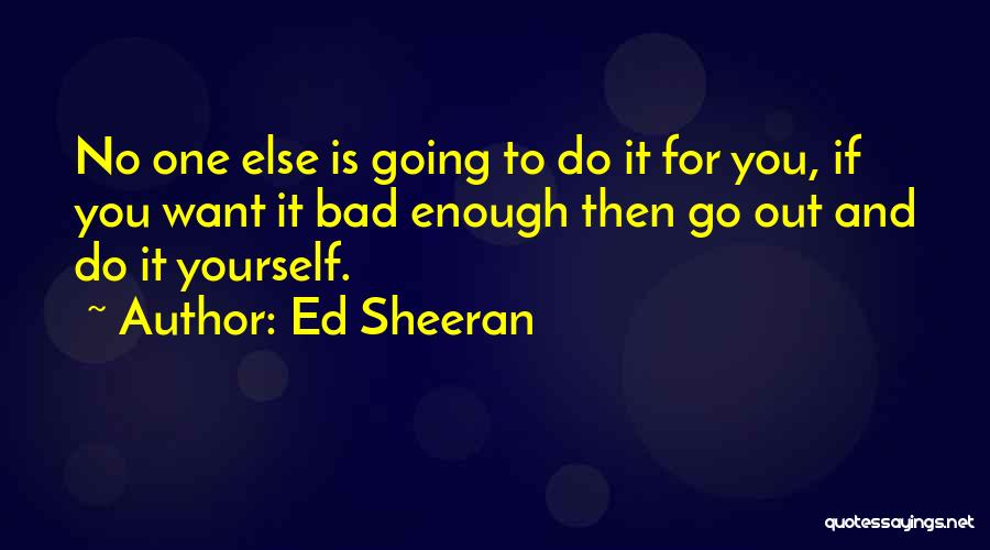 Ed Sheeran Quotes: No One Else Is Going To Do It For You, If You Want It Bad Enough Then Go Out And