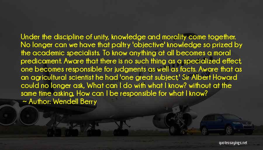 Wendell Berry Quotes: Under The Discipline Of Unity, Knowledge And Morality Come Together. No Longer Can We Have That Paltry 'objective' Knowledge So