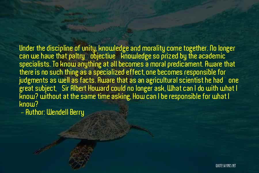 Wendell Berry Quotes: Under The Discipline Of Unity, Knowledge And Morality Come Together. No Longer Can We Have That Paltry 'objective' Knowledge So