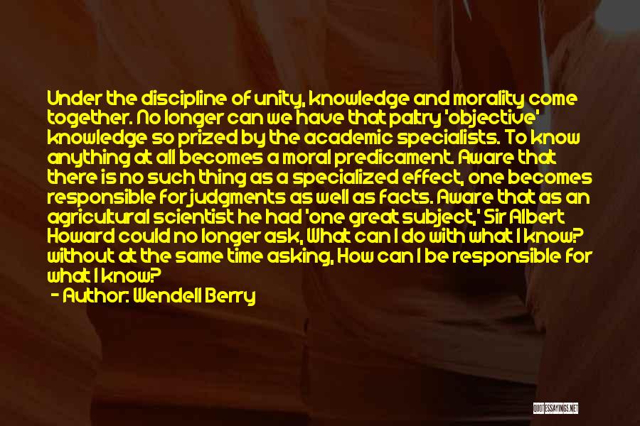 Wendell Berry Quotes: Under The Discipline Of Unity, Knowledge And Morality Come Together. No Longer Can We Have That Paltry 'objective' Knowledge So