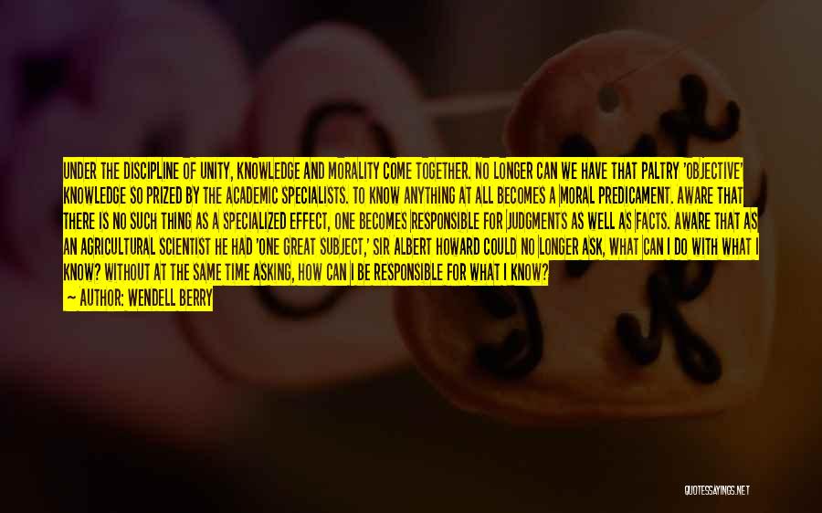 Wendell Berry Quotes: Under The Discipline Of Unity, Knowledge And Morality Come Together. No Longer Can We Have That Paltry 'objective' Knowledge So