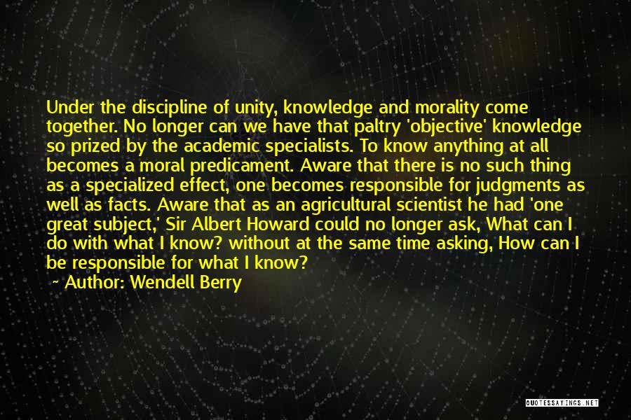 Wendell Berry Quotes: Under The Discipline Of Unity, Knowledge And Morality Come Together. No Longer Can We Have That Paltry 'objective' Knowledge So