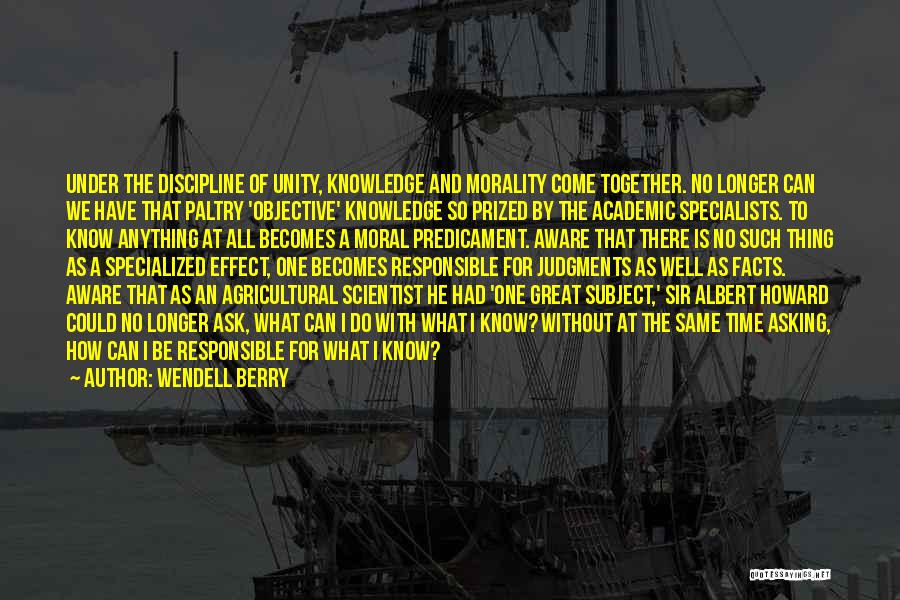 Wendell Berry Quotes: Under The Discipline Of Unity, Knowledge And Morality Come Together. No Longer Can We Have That Paltry 'objective' Knowledge So