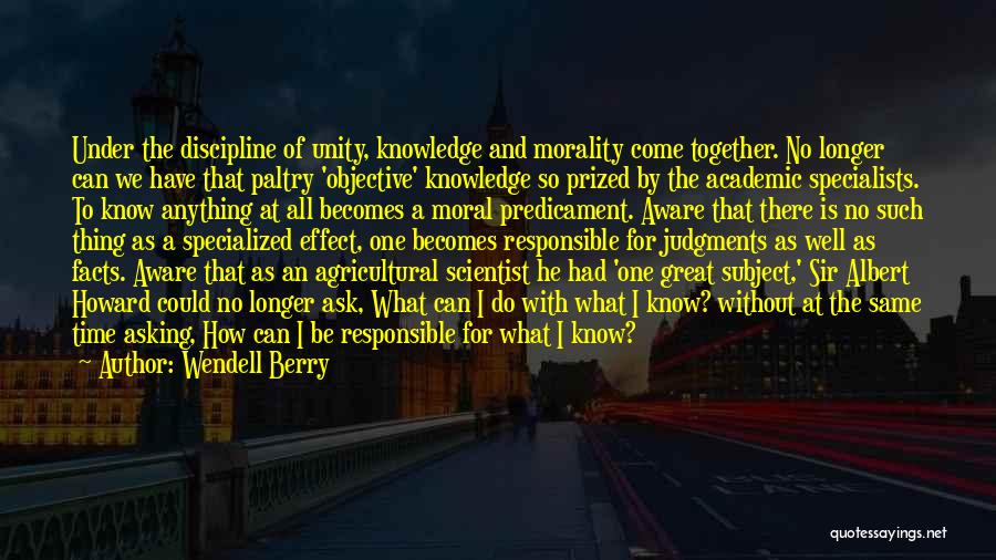 Wendell Berry Quotes: Under The Discipline Of Unity, Knowledge And Morality Come Together. No Longer Can We Have That Paltry 'objective' Knowledge So