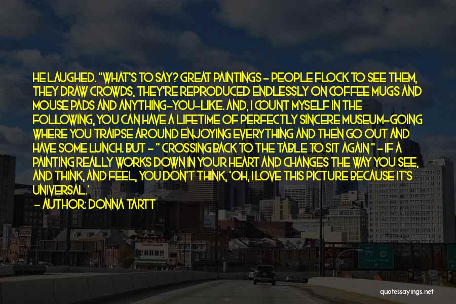 Donna Tartt Quotes: He Laughed. What's To Say? Great Paintings - People Flock To See Them, They Draw Crowds, They're Reproduced Endlessly On