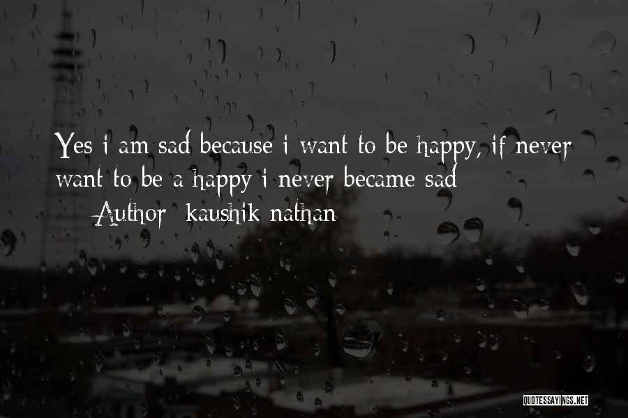 Kaushik Nathan Quotes: Yes I Am Sad Because I Want To Be Happy, If Never Want To Be A Happy I Never Became