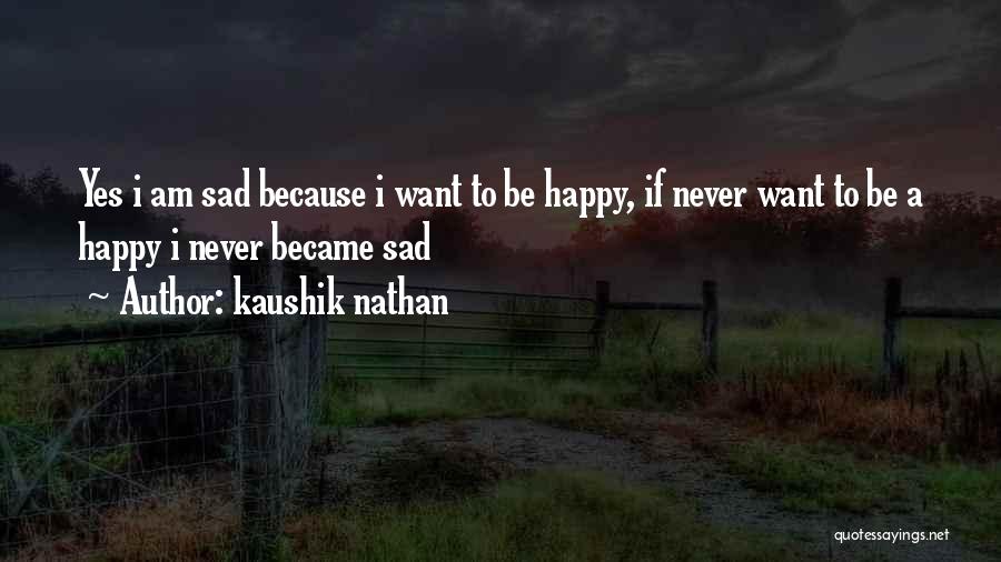 Kaushik Nathan Quotes: Yes I Am Sad Because I Want To Be Happy, If Never Want To Be A Happy I Never Became