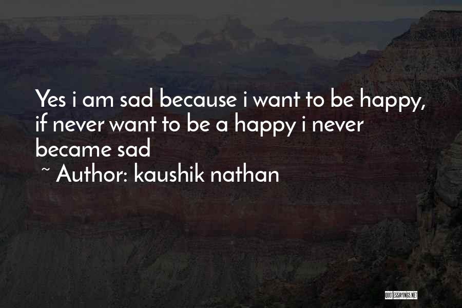 Kaushik Nathan Quotes: Yes I Am Sad Because I Want To Be Happy, If Never Want To Be A Happy I Never Became