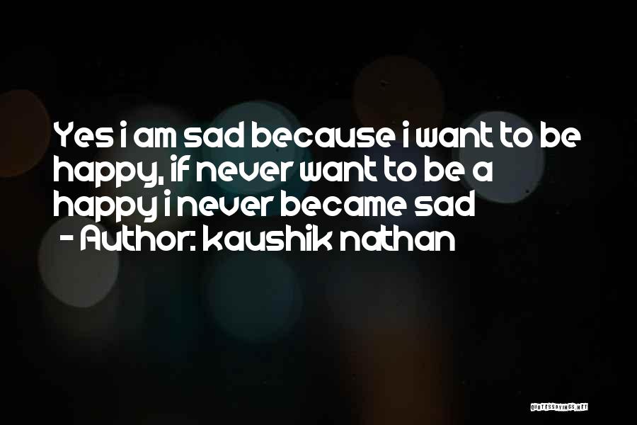 Kaushik Nathan Quotes: Yes I Am Sad Because I Want To Be Happy, If Never Want To Be A Happy I Never Became