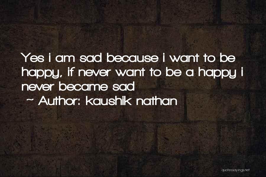 Kaushik Nathan Quotes: Yes I Am Sad Because I Want To Be Happy, If Never Want To Be A Happy I Never Became