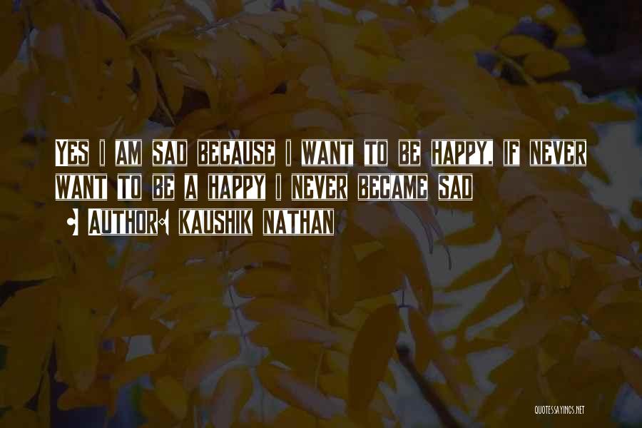 Kaushik Nathan Quotes: Yes I Am Sad Because I Want To Be Happy, If Never Want To Be A Happy I Never Became