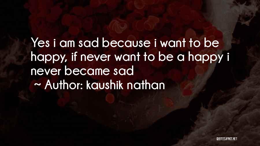 Kaushik Nathan Quotes: Yes I Am Sad Because I Want To Be Happy, If Never Want To Be A Happy I Never Became