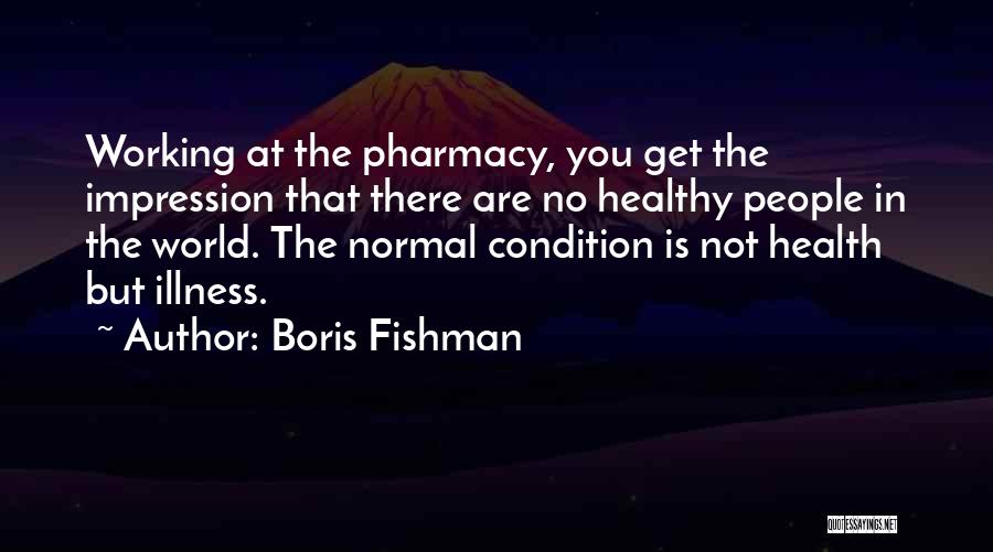 Boris Fishman Quotes: Working At The Pharmacy, You Get The Impression That There Are No Healthy People In The World. The Normal Condition