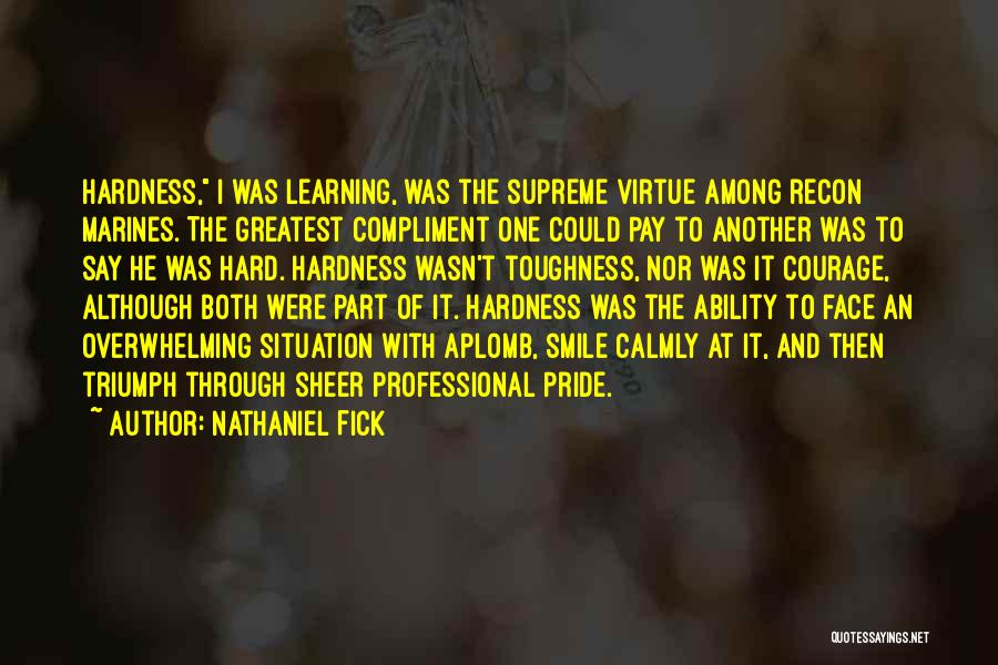 Nathaniel Fick Quotes: Hardness, I Was Learning, Was The Supreme Virtue Among Recon Marines. The Greatest Compliment One Could Pay To Another Was