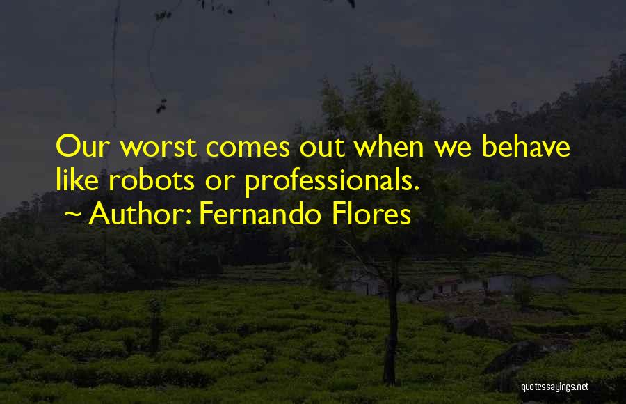 Fernando Flores Quotes: Our Worst Comes Out When We Behave Like Robots Or Professionals.