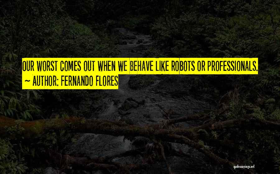 Fernando Flores Quotes: Our Worst Comes Out When We Behave Like Robots Or Professionals.