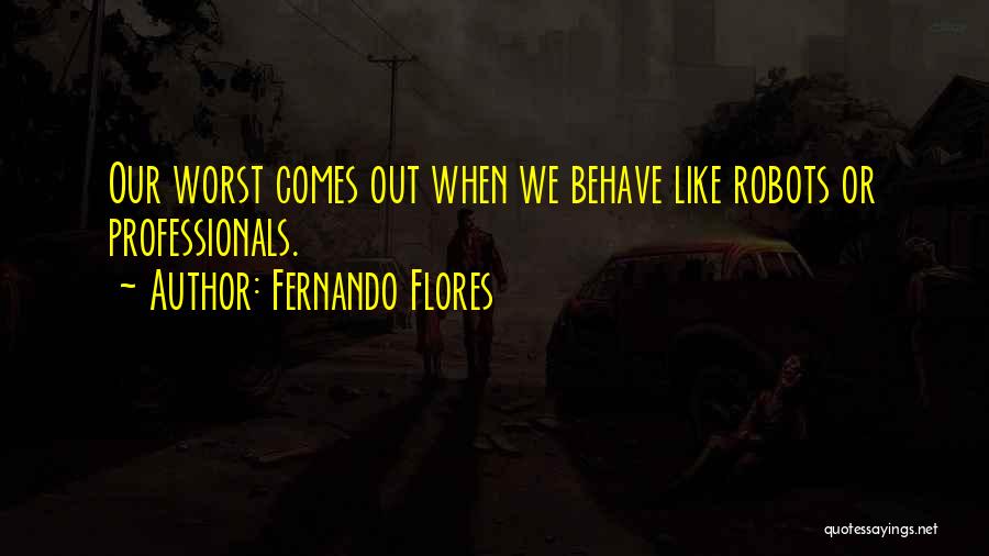 Fernando Flores Quotes: Our Worst Comes Out When We Behave Like Robots Or Professionals.